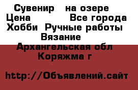 Сувенир “ на озере“ › Цена ­ 1 250 - Все города Хобби. Ручные работы » Вязание   . Архангельская обл.,Коряжма г.